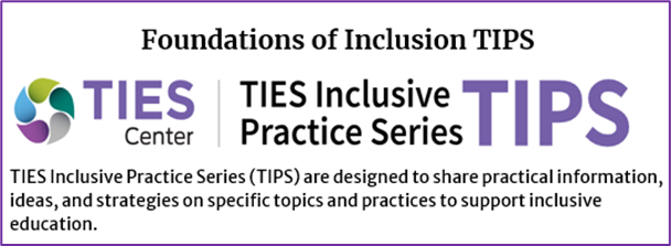 Foundation of Inclusion TIPS. TIES Inclusive Practice Series TIPS.  TIES Inclusive Practice Series (TIPS) are designed to share practical information, ideas, and strategies on specific topics and practices to support inclusive education image. Click on image to to page.