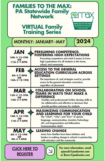 Families to the MAX: PA Statewide Family Network Virtual Family Training Series Monthly: January – May 2024  Courses offered on a flexible schedule, with both day and evening sessions!  Presuming Competence •	Wednesday ~~~~~~ 1/10/24 ~~~~~~~~ 12:00 – 1:00 PM •	Thursday ~~~~~~~~1/11/24 ~~~~~~~~~ 7:00 – 8:00 PM  Access to Gen Ed •	Thursday ~~~~~~~~~ 2/8/24 ~~~~~~~~ 7:00 – 8:00 PM •	Wednesday ~~~~~~~ 2/14/24 ~~~~~~~ 12:00 – 1:00 PM  Collaborating on School Teams  •	Wednesday ~~~~~~~ 3/13/24 ~~~~~~~~12:00 – 1:00 PM •	Thursday ~~~~~~~~~ 3/14/24 ~~~~~~~~ 7:00 – 8:00 PM  Maximizing Communication •	Wednesday ~~~~~~~~4/10/24 ~~~~~~~~12:00 – 1:00 PM  •	Thursday ~~~~~~~~~ 4/11/24 ~~~~~~~~~7:00 – 8:00 PM   Leading Change  •	Wednesday ~~~~~~~~~5/8/24 ~~~~~~~~12:00 – 1:00 PM •	Thursday ~~~~~~~~~~ 5/9/24 ~~~~~~~~~ 7:00 – 8:00 PM Click here to register For more information email sjanosik@pealcenter.org or lbrew@pealcenter.org