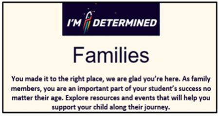 I'M DETERMINED Families You made it to the right place, we are glad you're here. As family members, you are an important part of your student's success no matter their age. Explore resources and events that will help you support your child along their journey image. Click on image to go to page.