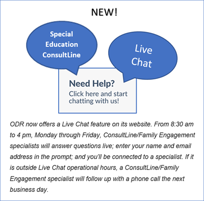 image New Special Education Consultine.  live Chat, Need Help? Click here and start chatting with us! ODR now offers a Live Chat feature on its website,  From 8:30 am to 4 pm, Monday through Friday, Consultline/Family Engagement specialists will answer questions live; enter your name and email address in prompt; and you'll be connected to a specialist.  If it is outside Live Chat operational hours, a ConsultLine/Family engagement specialist will follow up with a phone call the next business day.