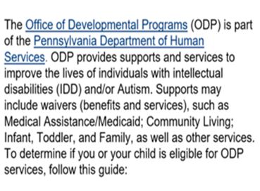 The Office of Developmental Programs (ODP) is part of the Pennsylvania Department of Human Services. ODP provides supports and services to improve the lives of individuals with intellectual disabilities (IDD) and/or Autism.  Supports may include waivers (benefits and services), such as Medical Assistance/Medicaid; Community Living; Infant Toddler, and Family, as well as other services. To determine if you or your child is eligible for ODP services, follow this guide: