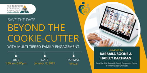 Multi-Tiered Strategic Approach to Family Engagement. Save the Date Beyond the Cookie-Cutter with Multi-tiered Family Engagement. Time 1:00 PM Date January 12, 2023, Format is Virtual.  Provided by Barbara Boone & Hadley Bachman from the Ohio Statewide Family Engagement  Center  at the Ohio State University.