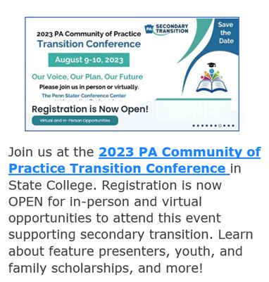 Join us at the 2023 PA Community of Practice Transition Conference in State College. Registration is now OPEN for in-person and virtual opportunities to attend this event supporting secondary transition. Learn about feature presenters, youth and family scholarships and more! Click on image to learn more.y