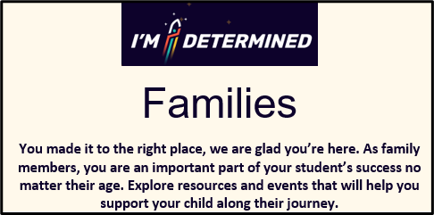 I'M DETERMINED Families You made it to the right place, we are glad you're here. As family members, you are an important part of your student's success no matter their age. Explore resources and events that will help you support your child along their journey image. Click on image to go to page.
